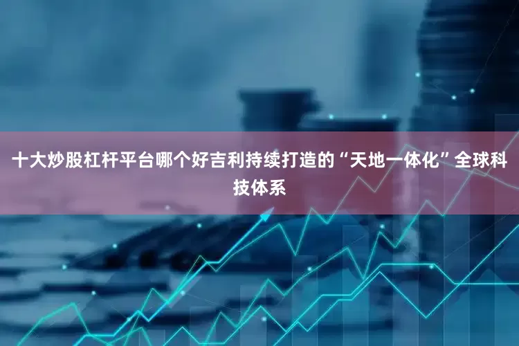 十大炒股杠杆平台哪个好吉利持续打造的“天地一体化”全球科技体系
