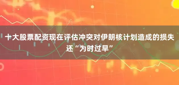 十大股票配资现在评估冲突对伊朗核计划造成的损失还“为时过早”