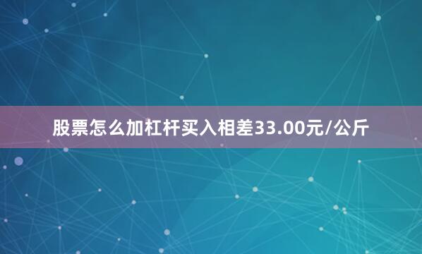 股票怎么加杠杆买入相差33.00元/公斤