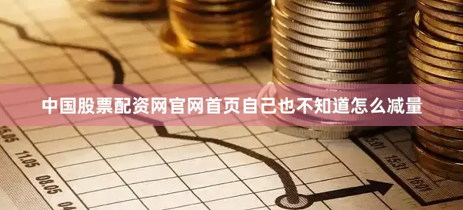 中国股票配资网官网首页自己也不知道怎么减量