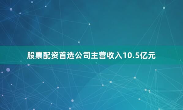 股票配资首选公司主营收入10.5亿元