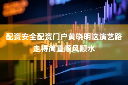 配资安全配资门户黄晓明这演艺路走得简直顺风顺水