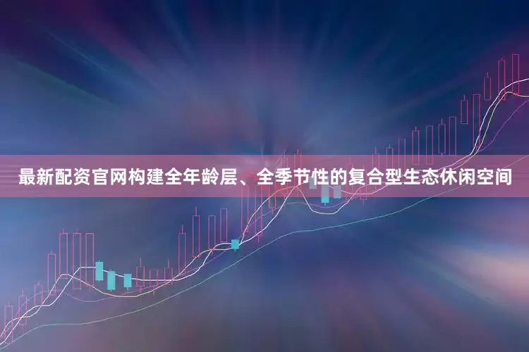 最新配资官网构建全年龄层、全季节性的复合型生态休闲空间