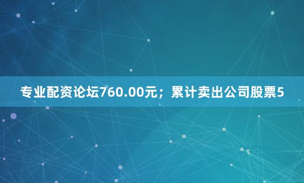 专业配资论坛760.00元；累计卖出公司股票5