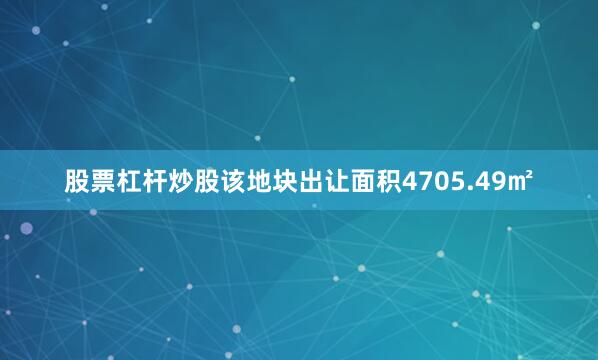 股票杠杆炒股该地块出让面积4705.49㎡