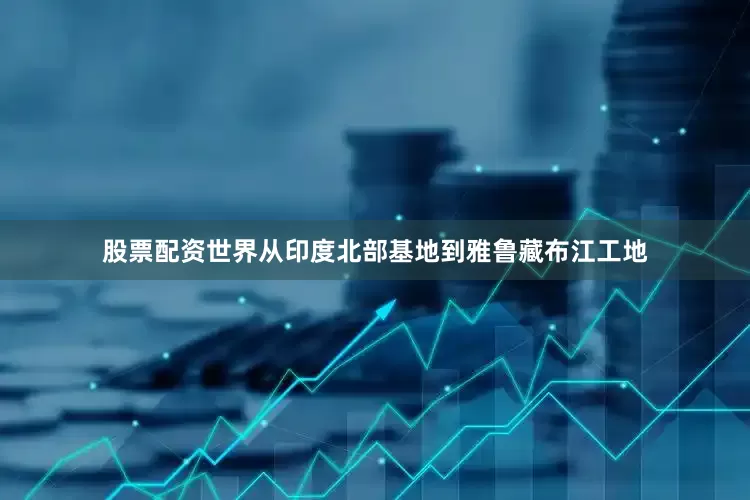 股票配资世界从印度北部基地到雅鲁藏布江工地