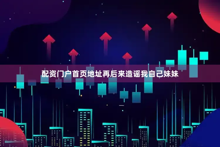 配资门户首页地址再后来造谣我自己妹妹