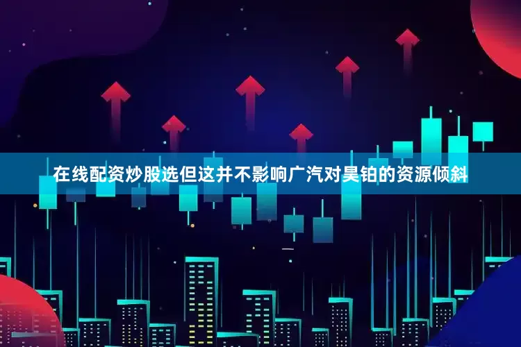 在线配资炒股选但这并不影响广汽对昊铂的资源倾斜